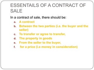 ESSENTAILS OF A CONTRACT OF
SALE
In a contract of sale, there should be:
  a.   A contract
  b.   Between the two parties (i.e. the buyer and the
       seller)
  c.   To transfer or agree to transfer,
  d.   The property in goods
  e.   From the seller to the buyer,
  f.    for a price (i.e money in consideration)
 