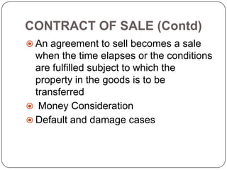 CONTRACT OF SALE (Contd)
 An agreement to sell becomes a sale
  when the time elapses or the conditions
  are fulfilled subject to which the
  property in the goods is to be
  transferred
 Money Consideration
 Default and damage cases
 