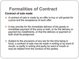 Formalities of Contract
Contract of sale made
 A contract of sale is made by an offer to buy or sell goods for
   a price and the acceptance of such offer.

 It may provide for the immediate delivery of the goods or
   immediate payment of the price or both, or for the delivery or
   payment by installments, or that the delivery or payment or
   both shall be postponed.

 Subject to the provisions of any law for the time being in
   force, a contract of sale may be made in writing or by word of
   mouth, or partly in writing and partly by word of mouth or
   may be implied from the conduct of the parties.
 
