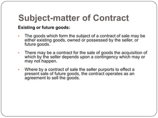 Subject-matter of Contract
Existing or future goods:
•   The goods which form the subject of a contract of sale may be
    either existing goods, owned or possessed by the seller, or
    future goods.
•   There may be a contract for the sale of goods the acquisition of
    which by the seller depends upon a contingency which may or
    may not happen.
•   Where by a contract of sale the seller purports to effect a
    present sale of future goods, the contract operates as an
    agreement to sell the goods.
 