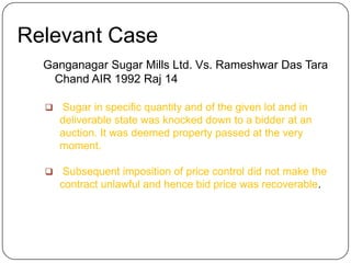 Relevant Case
  Ganganagar Sugar Mills Ltd. Vs. Rameshwar Das Tara
   Chand AIR 1992 Raj 14

     Sugar in specific quantity and of the given lot and in
      deliverable state was knocked down to a bidder at an
      auction. It was deemed property passed at the very
      moment.

      Subsequent imposition of price control did not make the
      contract unlawful and hence bid price was recoverable.
 