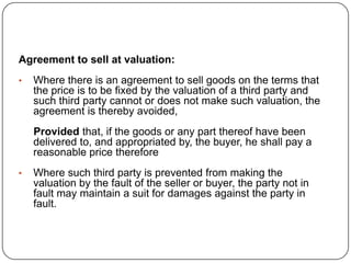 Agreement to sell at valuation:
•   Where there is an agreement to sell goods on the terms that
    the price is to be fixed by the valuation of a third party and
    such third party cannot or does not make such valuation, the
    agreement is thereby avoided,
    Provided that, if the goods or any part thereof have been
    delivered to, and appropriated by, the buyer, he shall pay a
    reasonable price therefore
•   Where such third party is prevented from making the
    valuation by the fault of the seller or buyer, the party not in
    fault may maintain a suit for damages against the party in
    fault.
 
