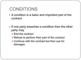 CONDITIONS
 A condition is a basic and important part of the
 contract.

 If one party breaches a condition then the other
 party may
   End the contract
   Refuse to perform their part of the contract
   Continue with the contract but then sue for
   damages
 