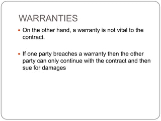 WARRANTIES
 On the other hand, a warranty is not vital to the
 contract.

 If one party breaches a warranty then the other
 party can only continue with the contract and then
 sue for damages
 