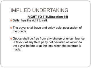 IMPLIED UNDERTAKING
              RIGHT TO TITLE(section 14)
 Seller has the right to sell.

 The buyer shall have and enjoy quiet possession of
 the goods.

 Goods shall be free from any charge or encumbrance
 in favour of any third party not declared or known to
 the buyer before or at the time when the contract is
 made.
 