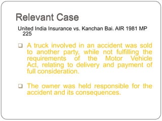 Relevant Case
United India Insurance vs. Kanchan Bai. AIR 1981 MP
 225

 A truck involved in an accident was sold
   to another party, while not fulfilling the
   requirements of the Motor Vehicle
   Act, relating to delivery and payment of
   full consideration.

 The owner was held responsible for the
   accident and its consequences.
 