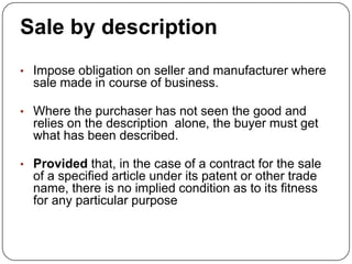 Sale by description
• Impose obligation on seller and manufacturer where
  sale made in course of business.

• Where the purchaser has not seen the good and
  relies on the description alone, the buyer must get
  what has been described.

• Provided that, in the case of a contract for the sale
  of a specified article under its patent or other trade
  name, there is no implied condition as to its fitness
  for any particular purpose
 