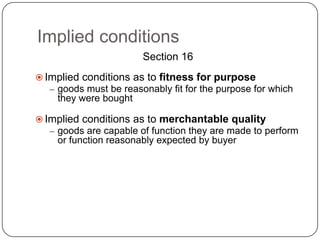 Implied conditions
                        Section 16
 Implied conditions as to fitness for purpose
   – goods must be reasonably fit for the purpose for which
    they were bought

 Implied conditions as to merchantable quality
   – goods are capable of function they are made to perform
    or function reasonably expected by buyer
 