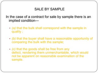 SALE BY SAMPLE

In the case of a contract for sale by sample there is an
  implied condition—

  • (a) that the bulk shall correspond with the sample in
   quality ;

  • (b) that the buyer shall have a reasonable opportunity of
   comparing the bulk with the sample;

  • (c) that the goods shall be free from any
   defect, rendering them unmerchantable, which would
   not be apparent on reasonable examination of the
   sample.
 