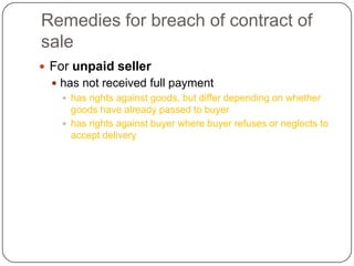 Remedies for breach of contract of
sale
 For unpaid seller
   has not received full payment
     has rights against goods, but differ depending on whether
      goods have already passed to buyer
     has rights against buyer where buyer refuses or neglects to
      accept delivery
 