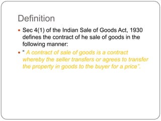 Definition
 Sec 4(1) of the Indian Sale of Goods Act, 1930
  defines the contract of he sale of goods in the
  following manner:
 ― A contract of sale of goods is a contract
  whereby the seller transfers or agrees to transfer
  the property in goods to the buyer for a price”.
 