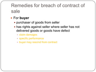 Remedies for breach of contract of
sale
 For buyer
   purchaser of goods from seller
   has rights against seller where seller has not
   delivered goods or goods have defect
     claim damages
     specific performance
     buyer may rescind from contract
 