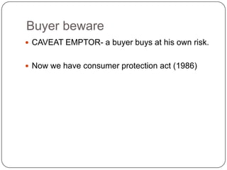 Buyer beware
 CAVEAT EMPTOR- a buyer buys at his own risk.


 Now we have consumer protection act (1986)
 