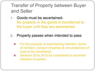 Transfer of Property between Buyer
and Seller
1.       Goods must be ascertained-
         No property in the goods is transferred to
         the buyer until they are ascertained.

2.       Property passes when intended to pass

         For the purpose of ascertaining intention, terms
          of contract, conduct of parties & circumstances of
          case to be considered.
         Sections 20 to 24 to be considered to ascertain
          intention of parties.
 