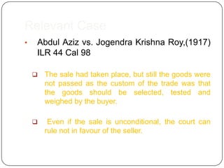 Relevant Case
•   Abdul Aziz vs. Jogendra Krishna Roy,(1917)
    ILR 44 Cal 98

       The sale had taken place, but still the goods were
        not passed as the custom of the trade was that
        the goods should be selected, tested and
        weighed by the buyer.

        Even if the sale is unconditional, the court can
        rule not in favour of the seller.
 