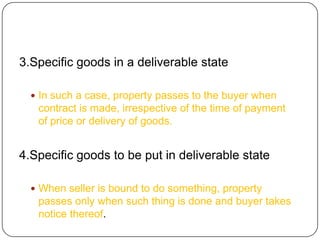 3.Specific goods in a deliverable state

   In such a case, property passes to the buyer when
   contract is made, irrespective of the time of payment
   of price or delivery of goods.


4.Specific goods to be put in deliverable state

   When seller is bound to do something, property
   passes only when such thing is done and buyer takes
   notice thereof.
 