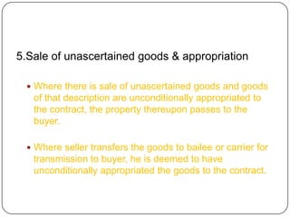 5.Sale of unascertained goods & appropriation

  Where there is sale of unascertained goods and goods
   of that description are unconditionally appropriated to
   the contract, the property thereupon passes to the
   buyer.

  Where seller transfers the goods to bailee or carrier for
   transmission to buyer, he is deemed to have
   unconditionally appropriated the goods to the contract.
 