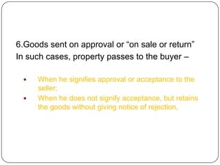 6.Goods sent on approval or ―on sale or return‖
In such cases, property passes to the buyer –

    When he signifies approval or acceptance to the
     seller;
    When he does not signify acceptance, but retains
     the goods without giving notice of rejection,
 