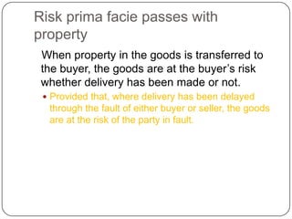 Risk prima facie passes with
property
 When property in the goods is transferred to
 the buyer, the goods are at the buyer‘s risk
 whether delivery has been made or not.
  Provided that, where delivery has been delayed
  through the fault of either buyer or seller, the goods
  are at the risk of the party in fault.
 