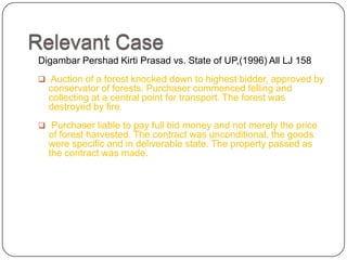 Relevant Case
Digambar Pershad Kirti Prasad vs. State of UP,(1996) All LJ 158
 Auction of a forest knocked down to highest bidder, approved by
  conservator of forests. Purchaser commenced felling and
  collecting at a central point for transport. The forest was
  destroyed by fire.
 Purchaser liable to pay full bid money and not merely the price
  of forest harvested. The contract was unconditional, the goods
  were specific and in deliverable state. The property passed as
  the contract was made.
 