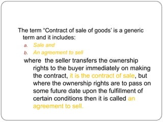 The term ―Contract of sale of goods‘ is a generic
 term and it includes:
  a. Sale and
  b. An agreement to sell
  where the seller transfers the ownership
    rights to the buyer immediately on making
    the contract, it is the contract of sale, but
    where the ownership rights are to pass on
    some future date upon the fulfillment of
    certain conditions then it is called an
    agreement to sell.
 