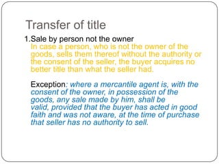 Transfer of title
1.Sale by person not the owner
  In case a person, who is not the owner of the
  goods, sells them thereof without the authority or
  the consent of the seller, the buyer acquires no
  better title than what the seller had.
 Exception: where a mercantile agent is, with the
 consent of the owner, in possession of the
 goods, any sale made by him, shall be
 valid, provided that the buyer has acted in good
 faith and was not aware, at the time of purchase
 that seller has no authority to sell.
 