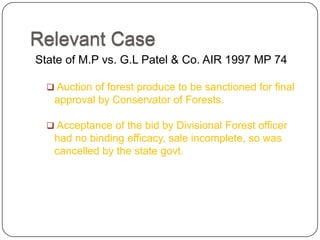Relevant Case
State of M.P vs. G.L Patel & Co. AIR 1997 MP 74

   Auction of forest produce to be sanctioned for final
   approval by Conservator of Forests.

   Acceptance of the bid by Divisional Forest officer
   had no binding efficacy, sale incomplete, so was
   cancelled by the state govt.
 