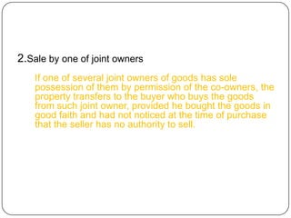 2.Sale by one of joint owners
   If one of several joint owners of goods has sole
   possession of them by permission of the co-owners, the
   property transfers to the buyer who buys the goods
   from such joint owner, provided he bought the goods in
   good faith and had not noticed at the time of purchase
   that the seller has no authority to sell.
 