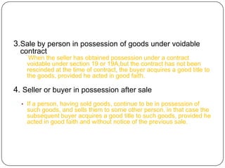 3.Sale by person in possession of goods under voidable
  contract
     When the seller has obtained possession under a contract
    voidable under section 19 or 19A,but the contract has not been
    rescinded at the time of contract, the buyer acquires a good title to
    the goods, provided he acted in good faith.

4. Seller or buyer in possession after sale
  • If a person, having sold goods, continue to be in possession of
    such goods, and sells them to some other person, in that case the
    subsequent buyer acquires a good title to such goods, provided he
    acted in good faith and without notice of the previous sale.
 