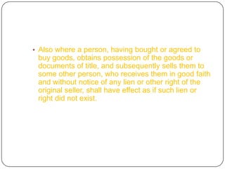 • Also where a person, having bought or agreed to
 buy goods, obtains possession of the goods or
 documents of title, and subsequently sells them to
 some other person, who receives them in good faith
 and without notice of any lien or other right of the
 original seller, shall have effect as if such lien or
 right did not exist.
 