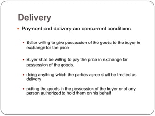 Delivery
 Payment and delivery are concurrent conditions


   Seller willing to give possession of the goods to the buyer in
    exchange for the price

   Buyer shall be willing to pay the price in exchange for
    possession of the goods.

   doing anything which the parties agree shall be treated as
    delivery

   putting the goods in the possession of the buyer or of any
    person authorized to hold them on his behalf
 