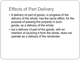 Effects of Part Delivery
 A delivery of part of goods, in progress of the
  delivery of the whole, has the same effect, for the
  purpose of passing the property in such
  goods, as a delivery of the whole;
 but a delivery of part of the goods, with an
  intention of severing it from the whole, does not
  operate as a delivery of the remainder.
 