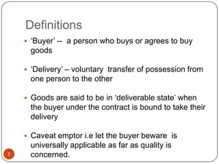 Definitions
     ‗Buyer‘ -- a person who buys or agrees to buy
     goods

     ‗Delivery‘ – voluntary transfer of possession from
     one person to the other

     Goods are said to be in ‗deliverable state‘ when
     the buyer under the contract is bound to take their
     delivery

     Caveat emptor i.e let the buyer beware is
     universally applicable as far as quality is
5    concerned.
 