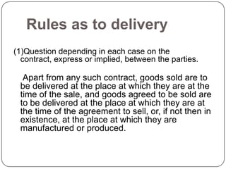 Rules as to delivery
(1)Question depending in each case on the
  contract, express or implied, between the parties.

  Apart from any such contract, goods sold are to
 be delivered at the place at which they are at the
 time of the sale, and goods agreed to be sold are
 to be delivered at the place at which they are at
 the time of the agreement to sell, or, if not then in
 existence, at the place at which they are
 manufactured or produced.
 