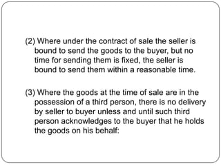 (2) Where under the contract of sale the seller is
   bound to send the goods to the buyer, but no
   time for sending them is fixed, the seller is
   bound to send them within a reasonable time.

(3) Where the goods at the time of sale are in the
   possession of a third person, there is no delivery
   by seller to buyer unless and until such third
   person acknowledges to the buyer that he holds
   the goods on his behalf:
 