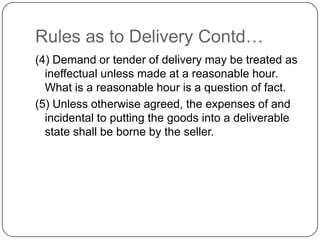 Rules as to Delivery Contd…
(4) Demand or tender of delivery may be treated as
  ineffectual unless made at a reasonable hour.
  What is a reasonable hour is a question of fact.
(5) Unless otherwise agreed, the expenses of and
  incidental to putting the goods into a deliverable
  state shall be borne by the seller.
 