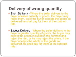 Delivery of wrong quantity
 Short Delivery - Where the seller delivers to the
 buyer a lesser quantity of goods, the buyer may
 reject them, but if the buyer accepts the goods so
 delivered he shall pay for them at the contract
 rate.

 Excess Delivery - Where the seller delivers to the
 buyer a greater quantity of goods, the buyer may
 accept the goods included in the contract and
 reject the rest, or he may reject the whole. If the
 buyer accepts the whole of the goods so
 delivered, he shall pay for them at the contract
 rate.
 