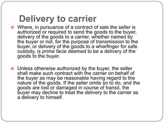 Delivery to carrier
 Where, in pursuance of a contract of sale the seller is
   authorized or required to send the goods to the buyer,
   delivery of the goods to a carrier, whether named by
   the buyer or not, for the purpose of transmission to the
   buyer, or delivery of the goods to a wharfinger for safe
   custody, is prima facie deemed to be a delivery of the
   goods to the buyer.

 Unless otherwise authorized by the buyer, the seller
   shall make such contract with the carrier on behalf of
   the buyer as may be reasonable having regard to the
   nature of the goods. If the seller omits so to do, and the
   goods are lost or damaged in course of transit, the
   buyer may decline to treat the delivery to the carrier as
   a delivery to himself.
 