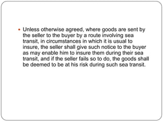  Unless otherwise agreed, where goods are sent by
 the seller to the buyer by a route involving sea
 transit, in circumstances in which it is usual to
 insure, the seller shall give such notice to the buyer
 as may enable him to insure them during their sea
 transit, and if the seller fails so to do, the goods shall
 be deemed to be at his risk during such sea transit.
 