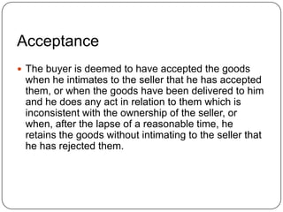 Acceptance
 The buyer is deemed to have accepted the goods
 when he intimates to the seller that he has accepted
 them, or when the goods have been delivered to him
 and he does any act in relation to them which is
 inconsistent with the ownership of the seller, or
 when, after the lapse of a reasonable time, he
 retains the goods without intimating to the seller that
 he has rejected them.
 