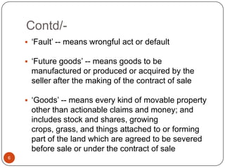 Contd/-
     ‗Fault‘ -- means wrongful act or default

     ‗Future goods‘ -- means goods to be
     manufactured or produced or acquired by the
     seller after the making of the contract of sale

     ‗Goods‘ -- means every kind of movable property
     other than actionable claims and money; and
     includes stock and shares, growing
     crops, grass, and things attached to or forming
     part of the land which are agreed to be severed
     before sale or under the contract of sale
6
 