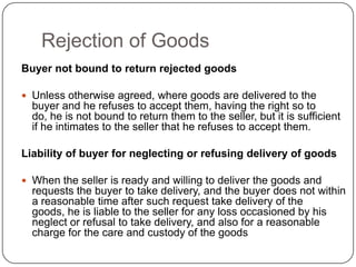 Rejection of Goods
Buyer not bound to return rejected goods

 Unless otherwise agreed, where goods are delivered to the
  buyer and he refuses to accept them, having the right so to
  do, he is not bound to return them to the seller, but it is sufficient
  if he intimates to the seller that he refuses to accept them.

Liability of buyer for neglecting or refusing delivery of goods

 When the seller is ready and willing to deliver the goods and
  requests the buyer to take delivery, and the buyer does not within
  a reasonable time after such request take delivery of the
  goods, he is liable to the seller for any loss occasioned by his
  neglect or refusal to take delivery, and also for a reasonable
  charge for the care and custody of the goods
 