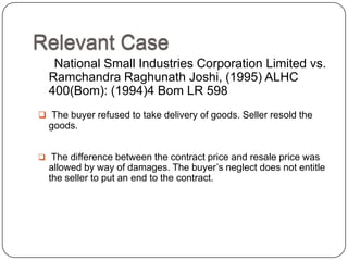 Relevant Case
   National Small Industries Corporation Limited vs.
  Ramchandra Raghunath Joshi, (1995) ALHC
  400(Bom): (1994)4 Bom LR 598
 The buyer refused to take delivery of goods. Seller resold the
  goods.


 The difference between the contract price and resale price was
  allowed by way of damages. The buyer‘s neglect does not entitle
  the seller to put an end to the contract.
 