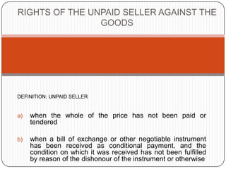RIGHTS OF THE UNPAID SELLER AGAINST THE
                GOODS




DEFINITION: UNPAID SELLER


a)   when the whole of the price has not been paid or
     tendered

b)   when a bill of exchange or other negotiable instrument
     has been received as conditional payment, and the
     condition on which it was received has not been fulfilled
     by reason of the dishonour of the instrument or otherwise
 