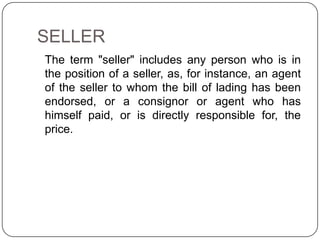 SELLER
The term "seller" includes any person who is in
the position of a seller, as, for instance, an agent
of the seller to whom the bill of lading has been
endorsed, or a consignor or agent who has
himself paid, or is directly responsible for, the
price.
 