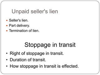 Unpaid seller's lien
 Seller's lien.
 Part delivery.
 Termination of lien.



             Stoppage in transit
• Right of stoppage in transit.
• Duration of transit.
• How stoppage in transit is effected.
 