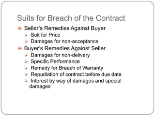 Suits for Breach of the Contract
 Seller‘s Remedies Against Buyer
   Suit for Price
   Damages for non-acceptance
 Buyer‘s Remedies Against Seller
     Damages for non-delivery
     Specific Performance
     Remedy for Breach of Warranty
     Repudiation of contract before due date
     Interest by way of damages and special
      damages
 