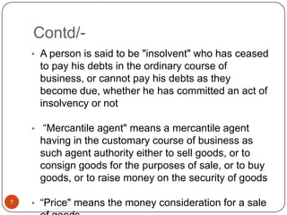Contd/-
    • A person is said to be "insolvent" who has ceased
     to pay his debts in the ordinary course of
     business, or cannot pay his debts as they
     become due, whether he has committed an act of
     insolvency or not

    • ―Mercantile agent" means a mercantile agent
     having in the customary course of business as
     such agent authority either to sell goods, or to
     consign goods for the purposes of sale, or to buy
     goods, or to raise money on the security of goods

7   • ―Price" means the money consideration for a sale
 
