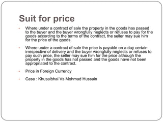 Suit for price
•   Where under a contract of sale the property in the goods has passed
    to the buyer and the buyer wrongfully neglects or refuses to pay for the
    goods according to the terms of the contract, the seller may sue him
    for the price of the goods.
•   Where under a contract of sale the price is payable on a day certain
    irrespective of delivery and the buyer wrongfully neglects or refuses to
    pay such price, the seller may sue him for the price although the
    property in the goods has not passed and the goods have not been
    appropriated to the contract.
•   Price in Foreign Currency
•   Case : Khusalbhai Vs Mohmad Hussain
 