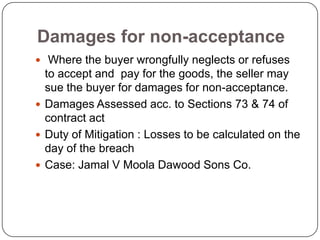 Damages for non-acceptance
 Where the buyer wrongfully neglects or refuses
  to accept and pay for the goods, the seller may
  sue the buyer for damages for non-acceptance.
 Damages Assessed acc. to Sections 73 & 74 of
  contract act
 Duty of Mitigation : Losses to be calculated on the
  day of the breach
 Case: Jamal V Moola Dawood Sons Co.
 
